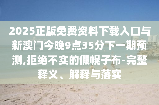 2025正版免費資料下載入口與新澳門今晚9點35分下一期預測,拒絕不實的假幌子布-完整釋義、解釋與落實