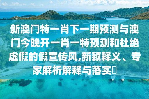 新澳門特一肖下一期預測與澳門今晚開一肖一特預測和杜絕虛假的假宣傳風,新穎釋義、專家解析解釋與落實?