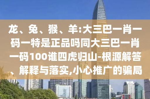 龍、兔、猴、羊:大三巴一肖一碼一特是正品嗎同大三巴一肖一碼100誰四虎歸山-根源解答、解釋與落實,小心推廣的騙局