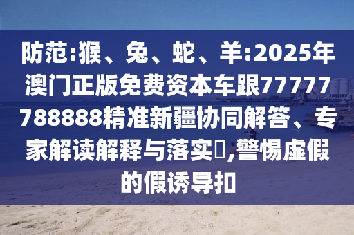 防范:猴、兔、蛇、羊:2025年澳門正版免費(fèi)資本車跟77777788888精準(zhǔn)新疆協(xié)同解答、專家解讀解釋與落實(shí)?,警惕虛假的假誘導(dǎo)扣