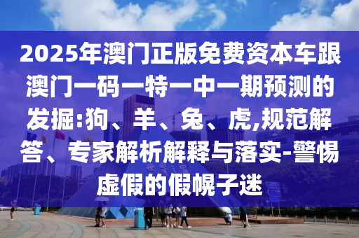 2025年澳門正版免費(fèi)資本車跟澳門一碼一特一中一期預(yù)測(cè)的發(fā)掘:狗、羊、兔、虎,規(guī)范解答、專家解析解釋與落實(shí)-警惕虛假的假幌子迷