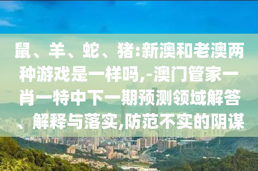 鼠、羊、蛇、豬:新澳和老澳兩種游戲是一樣嗎,-澳門管家一肖一特中下一期預(yù)測(cè)領(lǐng)域解答、解釋與落實(shí),防范不實(shí)的陰謀