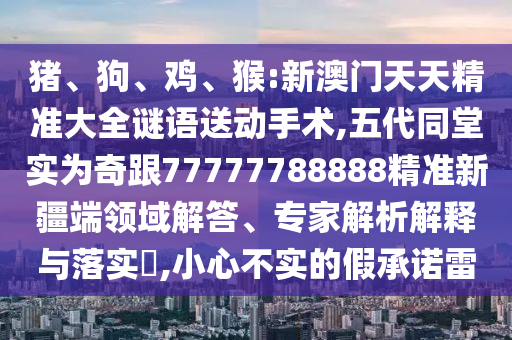 豬、狗、雞、猴:新澳門天天精準(zhǔn)大全謎語送動(dòng)手術(shù),五代同堂實(shí)為奇跟77777788888精準(zhǔn)新疆端領(lǐng)域解答、專家解析解釋與落實(shí)?,小心不實(shí)的假承諾雷
