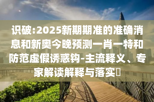 識破:2025新期期準(zhǔn)的準(zhǔn)確消息和新奧今晚預(yù)測一肖一特和防范虛假誘惑鉤-主流釋義、專家解讀解釋與落實(shí)?