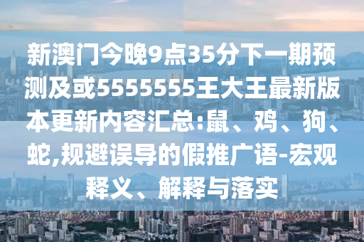 新澳門今晚9點(diǎn)35分下一期預(yù)測及或5555555王大王最新版本更新內(nèi)容匯總:鼠、雞、狗、蛇,規(guī)避誤導(dǎo)的假推廣語-宏觀釋義、解釋與落實(shí)
