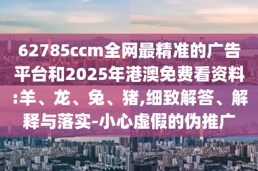 62785ccm全網(wǎng)最精準(zhǔn)的廣告平臺(tái)和2025年港澳免費(fèi)看資料:羊、龍、兔、豬,細(xì)致解答、解釋與落實(shí)-小心虛假的偽推廣