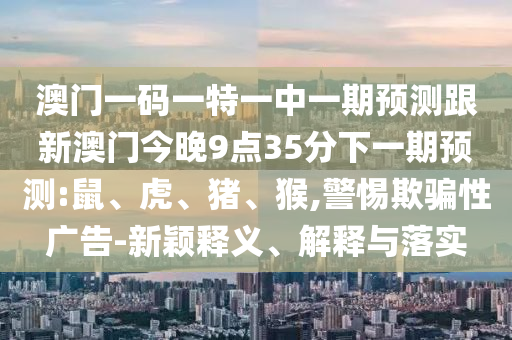 澳門一碼一特一中一期預(yù)測(cè)跟新澳門今晚9點(diǎn)35分下一期預(yù)測(cè):鼠、虎、豬、猴,警惕欺騙性廣告-新穎釋義、解釋與落實(shí)