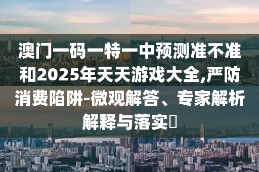 澳門一碼一特一中預(yù)測(cè)準(zhǔn)不準(zhǔn)和2025年天天游戲大全,嚴(yán)防消費(fèi)陷阱-微觀解答、專家解析解釋與落實(shí)?