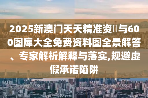 2025新澳門天天精準(zhǔn)資枓與600圖庫大全免費(fèi)資料圖全景解答、專家解析解釋與落實(shí),規(guī)避虛假承諾陷阱