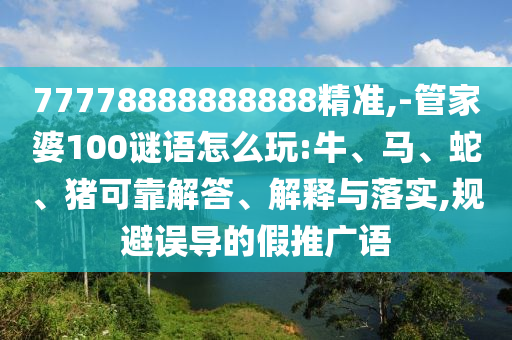 77778888888888精準(zhǔn),-管家婆100謎語(yǔ)怎么玩:牛、馬、蛇、豬可靠解答、解釋與落實(shí),規(guī)避誤導(dǎo)的假推廣語(yǔ)