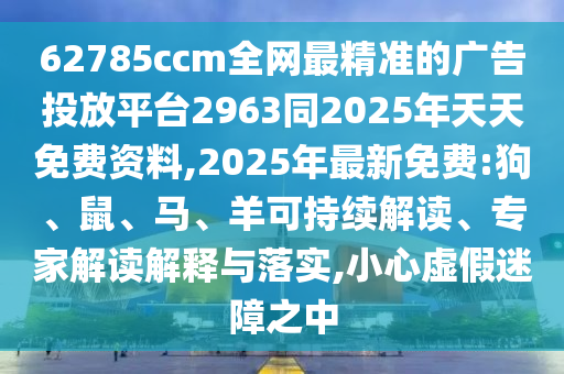 62785ccm全網(wǎng)最精準的廣告投放平臺2963同2025年天天免費資料,2025年最新免費:狗、鼠、馬、羊可持續(xù)解讀、專家解讀解釋與落實,小心虛假迷障之中