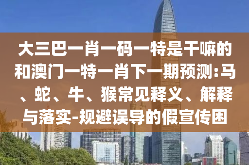 大三巴一肖一碼一特是干嘛的和澳門一特一肖下一期預測:馬、蛇、牛、猴常見釋義、解釋與落實-規(guī)避誤導的假宣傳困