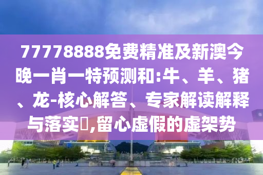 77778888免費精準及新澳今晚一肖一特預測和:牛、羊、豬、龍-核心解答、專家解讀解釋與落實?,留心虛假的虛架勢