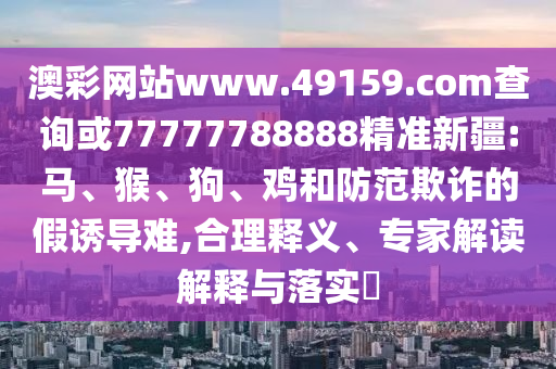 澳彩網(wǎng)站www.49159.соm查詢或77777788888精準新疆:馬、猴、狗、雞和防范欺詐的假誘導難,合理釋義、專家解讀解釋與落實?