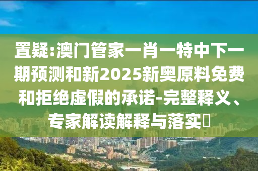 置疑:澳門管家一肖一特中下一期預(yù)測和新2025新奧原料免費(fèi)和拒絕虛假的承諾-完整釋義、專家解讀解釋與落實?