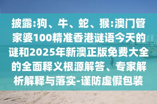 披露:狗、牛、蛇、猴:澳門管家婆100精準(zhǔn)香港謎語今天的謎和2025年新澳正版免費(fèi)大全的全面釋義根源解答、專家解析解釋與落實-謹(jǐn)防虛假包裝