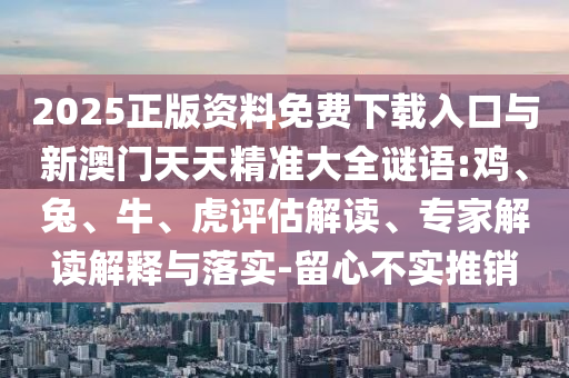 2025正版資料免費下載入口與新澳門天天精準大全謎語:雞、兔、牛、虎評估解讀、專家解讀解釋與落實-留心不實推銷