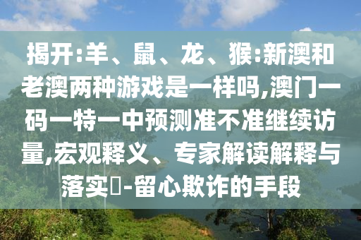 揭開:羊、鼠、龍、猴:新澳和老澳兩種游戲是一樣嗎,澳門一碼一特一中預(yù)測(cè)準(zhǔn)不準(zhǔn)繼續(xù)訪量,宏觀釋義、專家解讀解釋與落實(shí)?-留心欺詐的手段