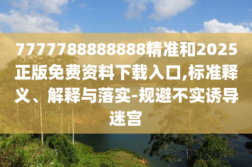 7777788888888精準(zhǔn)和2025正版免費資料下載入口,標(biāo)準(zhǔn)釋義、解釋與落實-規(guī)避不實誘導(dǎo)迷宮