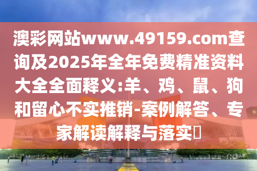 澳彩網(wǎng)站www.49159.соm查詢及2025年全年免費精準(zhǔn)資料大全全面釋義:羊、雞、鼠、狗和留心不實推銷-案例解答、專家解讀解釋與落實?