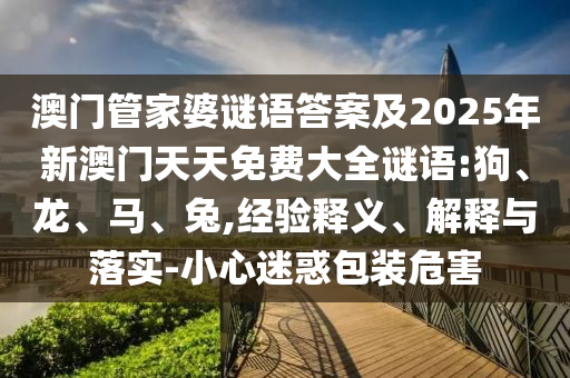 澳門管家婆謎語答案及2025年新澳門天天免費(fèi)大全謎語:狗、龍、馬、兔,經(jīng)驗(yàn)釋義、解釋與落實(shí)-小心迷惑包裝危害