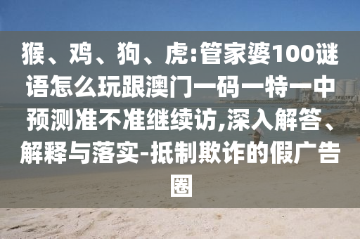 猴、雞、狗、虎:管家婆100謎語怎么玩跟澳門一碼一特一中預(yù)測準(zhǔn)不準(zhǔn)繼續(xù)訪,深入解答、解釋與落實(shí)-抵制欺詐的假廣告圈