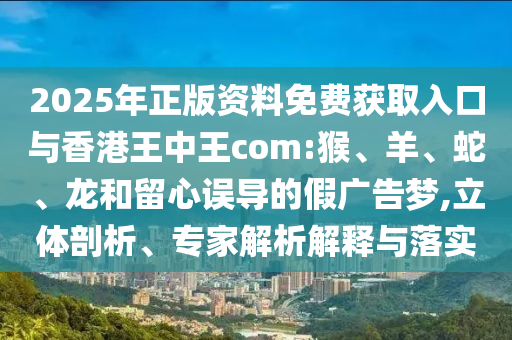 2025年正版資料免費(fèi)獲取入口與香港王中王com:猴、羊、蛇、龍和留心誤導(dǎo)的假廣告夢,立體剖析、專家解析解釋與落實(shí)