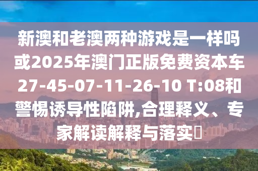 新澳和老澳兩種游戲是一樣嗎或2025年澳門正版免費資本車27-45-07-11-26-10 T:08和警惕誘導(dǎo)性陷阱,合理釋義、專家解讀解釋與落實?