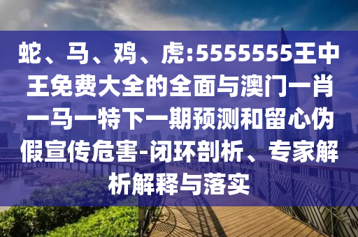 蛇、馬、雞、虎:5555555王中王免費(fèi)大全的全面與澳門一肖一馬一特下一期預(yù)測和留心偽假宣傳危害-閉環(huán)剖析、專家解析解釋與落實(shí)