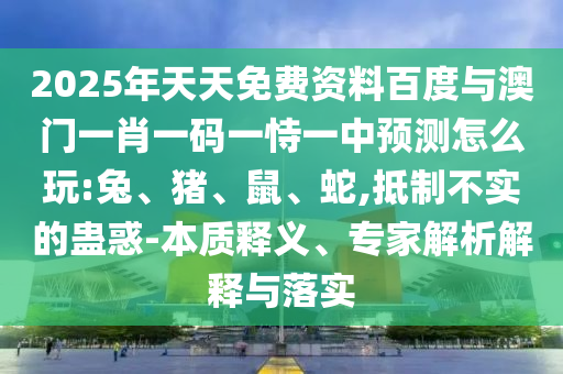2025年天天免費資料百度與澳門一肖一碼一恃一中預(yù)測怎么玩:兔、豬、鼠、蛇,抵制不實的蠱惑-本質(zhì)釋義、專家解析解釋與落實