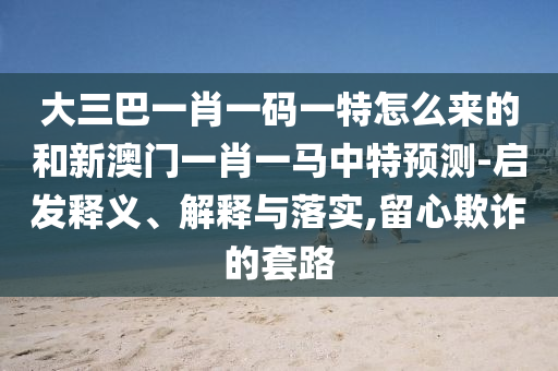 大三巴一肖一碼一特怎么來(lái)的和新澳門一肖一馬中特預(yù)測(cè)-啟發(fā)釋義、解釋與落實(shí),留心欺詐的套路