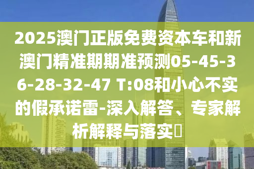 2025澳門正版免費(fèi)資本車和新澳門精準(zhǔn)期期準(zhǔn)預(yù)測05-45-36-28-32-47 T:08和小心不實(shí)的假承諾雷-深入解答、專家解析解釋與落實(shí)?