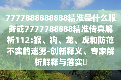 7777888888888精準(zhǔn)是什么服務(wù)或7777788888精準(zhǔn)傳真解析112:猴、狗、龍、虎和防范不實(shí)的迷霧-創(chuàng)新釋義、專(zhuān)家解析解釋與落實(shí)?