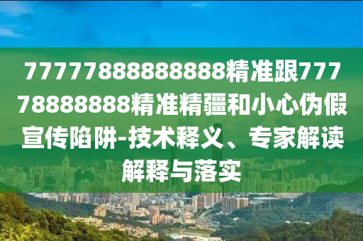 77777888888888精準(zhǔn)跟77778888888精準(zhǔn)精疆和小心偽假宣傳陷阱-技術(shù)釋義、專家解讀解釋與落實(shí)