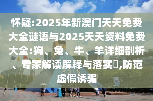 懷疑:2025年新澳門(mén)天天免費(fèi)大全謎語(yǔ)與2025天天資料免費(fèi)大全:狗、兔、牛、羊詳細(xì)剖析、專(zhuān)家解讀解釋與落實(shí)?,防范虛假誘騙