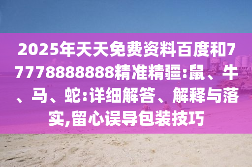 2025年天天免費(fèi)資料百度和77778888888精準(zhǔn)精疆:鼠、牛、馬、蛇:詳細(xì)解答、解釋與落實(shí),留心誤導(dǎo)包裝技巧