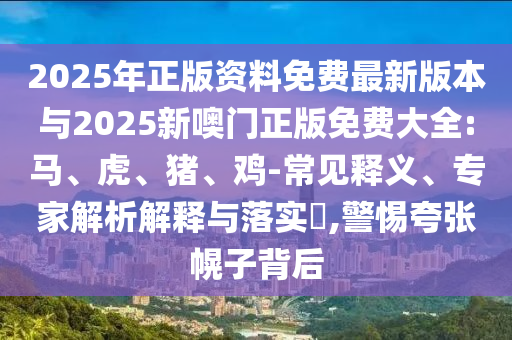 2025年正版資料免費最新版本與2025新噢門正版免費大全:馬、虎、豬、雞-常見釋義、專家解析解釋與落實?,警惕夸張幌子背后