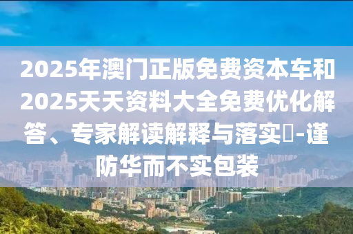 2025年澳門正版免費(fèi)資本車和2025天天資料大全免費(fèi)優(yōu)化解答、專家解讀解釋與落實(shí)?-謹(jǐn)防華而不實(shí)包裝