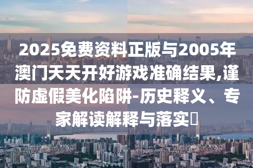 2025免費(fèi)資料正版與2005年澳門天天開好游戲準(zhǔn)確結(jié)果,謹(jǐn)防虛假美化陷阱-歷史釋義、專家解讀解釋與落實(shí)?