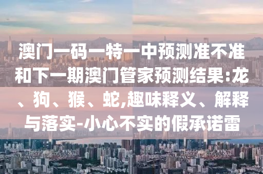 澳門一碼一特一中預(yù)測準(zhǔn)不準(zhǔn)和下一期澳門管家預(yù)測結(jié)果:龍、狗、猴、蛇,趣味釋義、解釋與落實(shí)-小心不實(shí)的假承諾雷