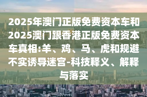 2025年澳門正版免費資本車和2025澳門跟香港正版免費資本車真相:羊、雞、馬、虎和規(guī)避不實誘導(dǎo)迷宮-科技釋義、解釋與落實