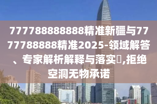 777788888888精準新疆與7777788888精準2025-領域解答、專家解析解釋與落實?,拒絕空洞無物承諾