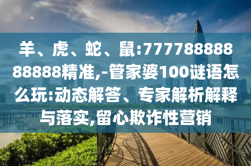 羊、虎、蛇、鼠:77778888888888精準(zhǔn),-管家婆100謎語怎么玩:動態(tài)解答、專家解析解釋與落實,留心欺詐性營銷