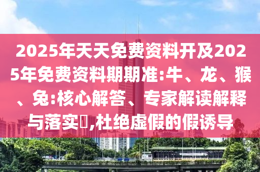 2025年天天免費資料開及2025年免費資料期期準(zhǔn):牛、龍、猴、兔:核心解答、專家解讀解釋與落實?,杜絕虛假的假誘導(dǎo)