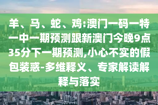 羊、馬、蛇、雞:澳門一碼一特一中一期預(yù)測跟新澳門今晚9點35分下一期預(yù)測,小心不實的假包裝惑-多維釋義、專家解讀解釋與落實