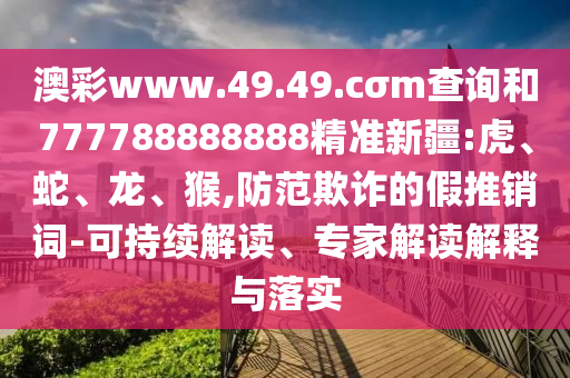 澳彩www.49.49.cσm查詢和777788888888精準(zhǔn)新疆:虎、蛇、龍、猴,防范欺詐的假推銷詞-可持續(xù)解讀、專家解讀解釋與落實(shí)