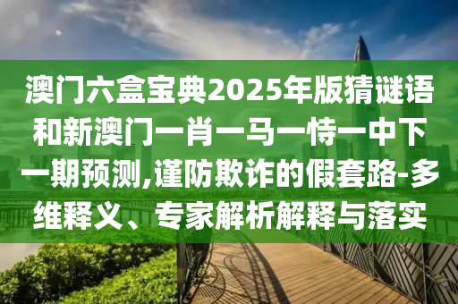 澳門六盒寶典2025年版猜謎語和新澳門一肖一馬一恃一中下一期預測,謹防欺詐的假套路-多維釋義、專家解析解釋與落實