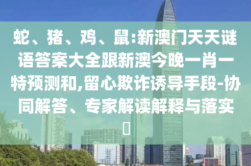 蛇、豬、雞、鼠:新澳門天天謎語(yǔ)答案大全跟新澳今晚一肖一特預(yù)測(cè)和,留心欺詐誘導(dǎo)手段-協(xié)同解答、專家解讀解釋與落實(shí)?