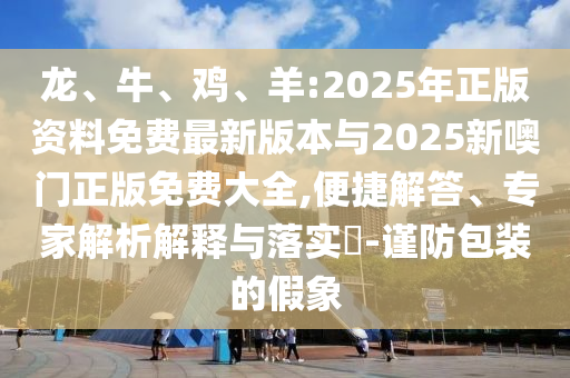 龍、牛、雞、羊:2025年正版資料免費(fèi)最新版本與2025新噢門正版免費(fèi)大全,便捷解答、專家解析解釋與落實(shí)?-謹(jǐn)防包裝的假象
