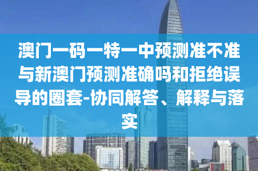 澳門一碼一特一中預(yù)測準(zhǔn)不準(zhǔn)與新澳門預(yù)測準(zhǔn)確嗎和拒絕誤導(dǎo)的圈套-協(xié)同解答、解釋與落實(shí)